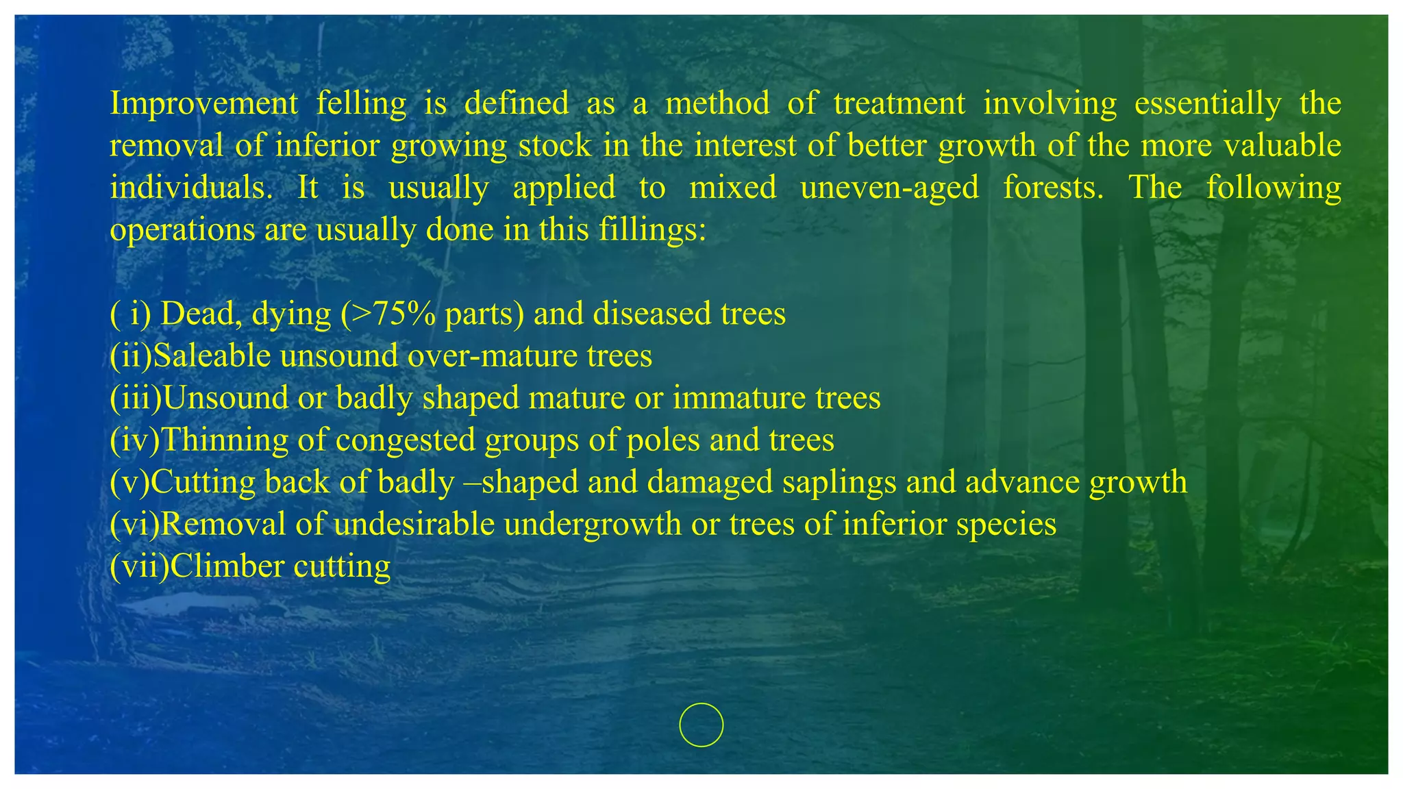 Improvement felling is defined as a method of treatment involving essentially the
removal of inferior growing stock in the interest of better growth of the more valuable
individuals. It is usually applied to mixed uneven-aged forests. The following
operations are usually done in this fillings:
( i) Dead, dying (>75% parts) and diseased trees
(ii)Saleable unsound over-mature trees
(iii)Unsound or badly shaped mature or immature trees
(iv)Thinning of congested groups of poles and trees
(v)Cutting back of badly –shaped and damaged saplings and advance growth
(vi)Removal of undesirable undergrowth or trees of inferior species
(vii)Climber cutting
 