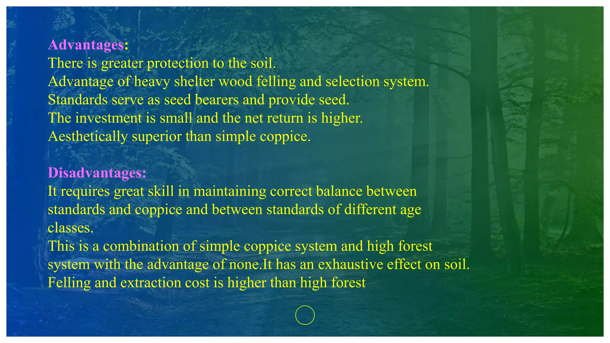 Advantages:
There is greater protection to the soil.
Advantage of heavy shelter wood felling and selection system.
Standards serve as seed bearers and provide seed.
The investment is small and the net return is higher.
Aesthetically superior than simple coppice.
Disadvantages:
It requires great skill in maintaining correct balance between
standards and coppice and between standards of different age
classes.
This is a combination of simple coppice system and high forest
system with the advantage of none.It has an exhaustive effect on soil.
Felling and extraction cost is higher than high forest
 