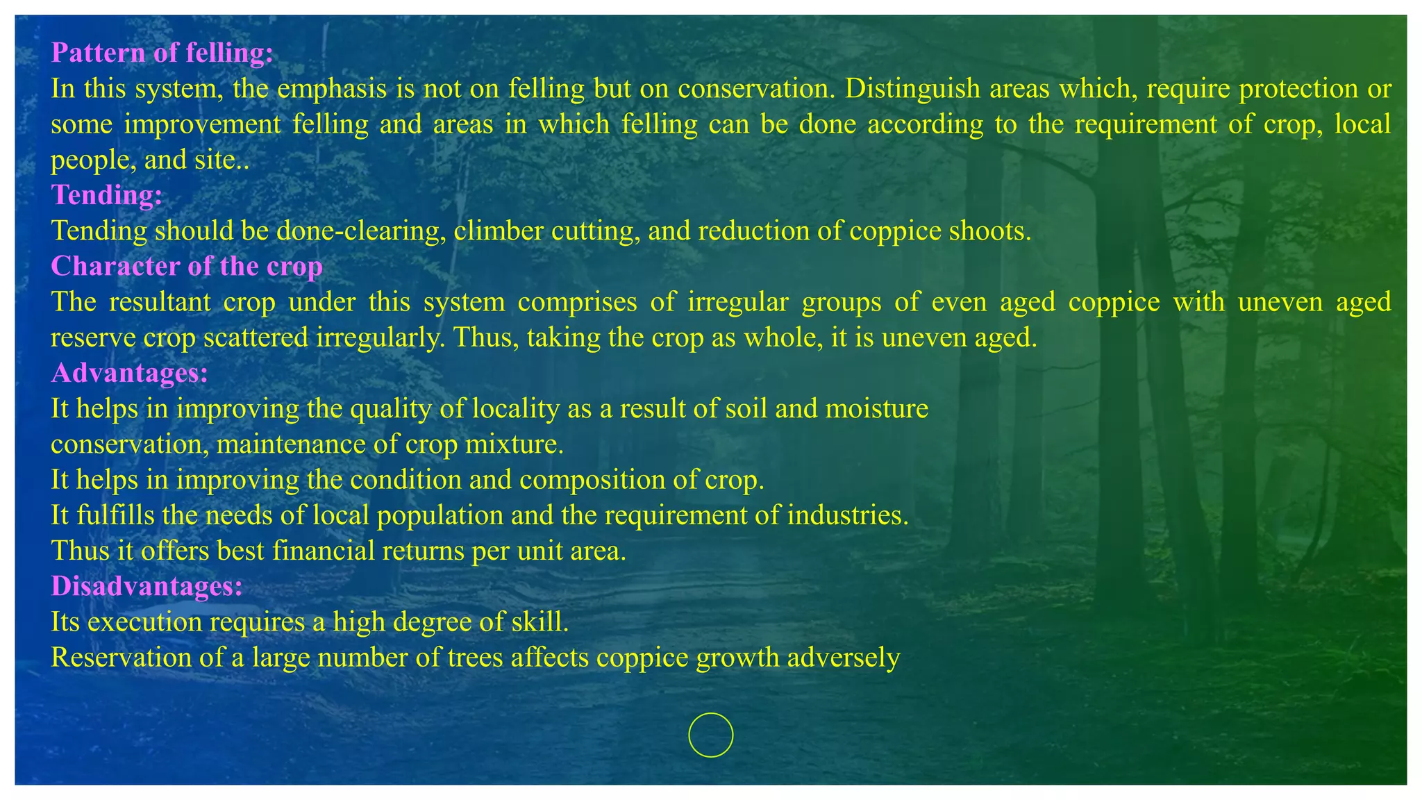 Pattern of felling:
In this system, the emphasis is not on felling but on conservation. Distinguish areas which, require protection or
some improvement felling and areas in which felling can be done according to the requirement of crop, local
people, and site..
Tending:
Tending should be done-clearing, climber cutting, and reduction of coppice shoots.
Character of the crop
The resultant crop under this system comprises of irregular groups of even aged coppice with uneven aged
reserve crop scattered irregularly. Thus, taking the crop as whole, it is uneven aged.
Advantages:
It helps in improving the quality of locality as a result of soil and moisture
conservation, maintenance of crop mixture.
It helps in improving the condition and composition of crop.
It fulfills the needs of local population and the requirement of industries.
Thus it offers best financial returns per unit area.
Disadvantages:
Its execution requires a high degree of skill.
Reservation of a large number of trees affects coppice growth adversely
 