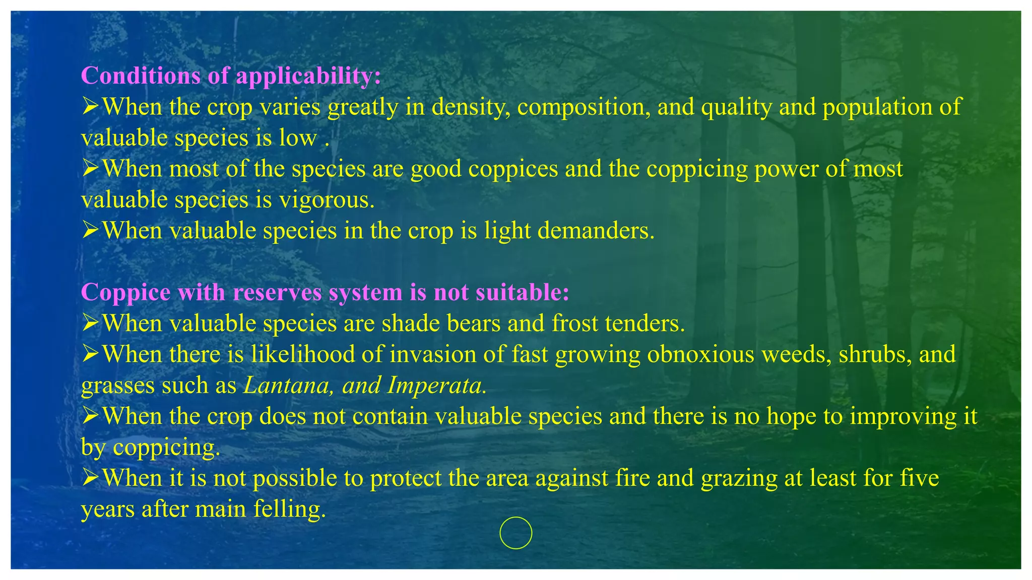 Conditions of applicability:
When the crop varies greatly in density, composition, and quality and population of
valuable species is low .
When most of the species are good coppices and the coppicing power of most
valuable species is vigorous.
When valuable species in the crop is light demanders.
Coppice with reserves system is not suitable:
When valuable species are shade bears and frost tenders.
When there is likelihood of invasion of fast growing obnoxious weeds, shrubs, and
grasses such as Lantana, and Imperata.
When the crop does not contain valuable species and there is no hope to improving it
by coppicing.
When it is not possible to protect the area against fire and grazing at least for five
years after main felling.
 
