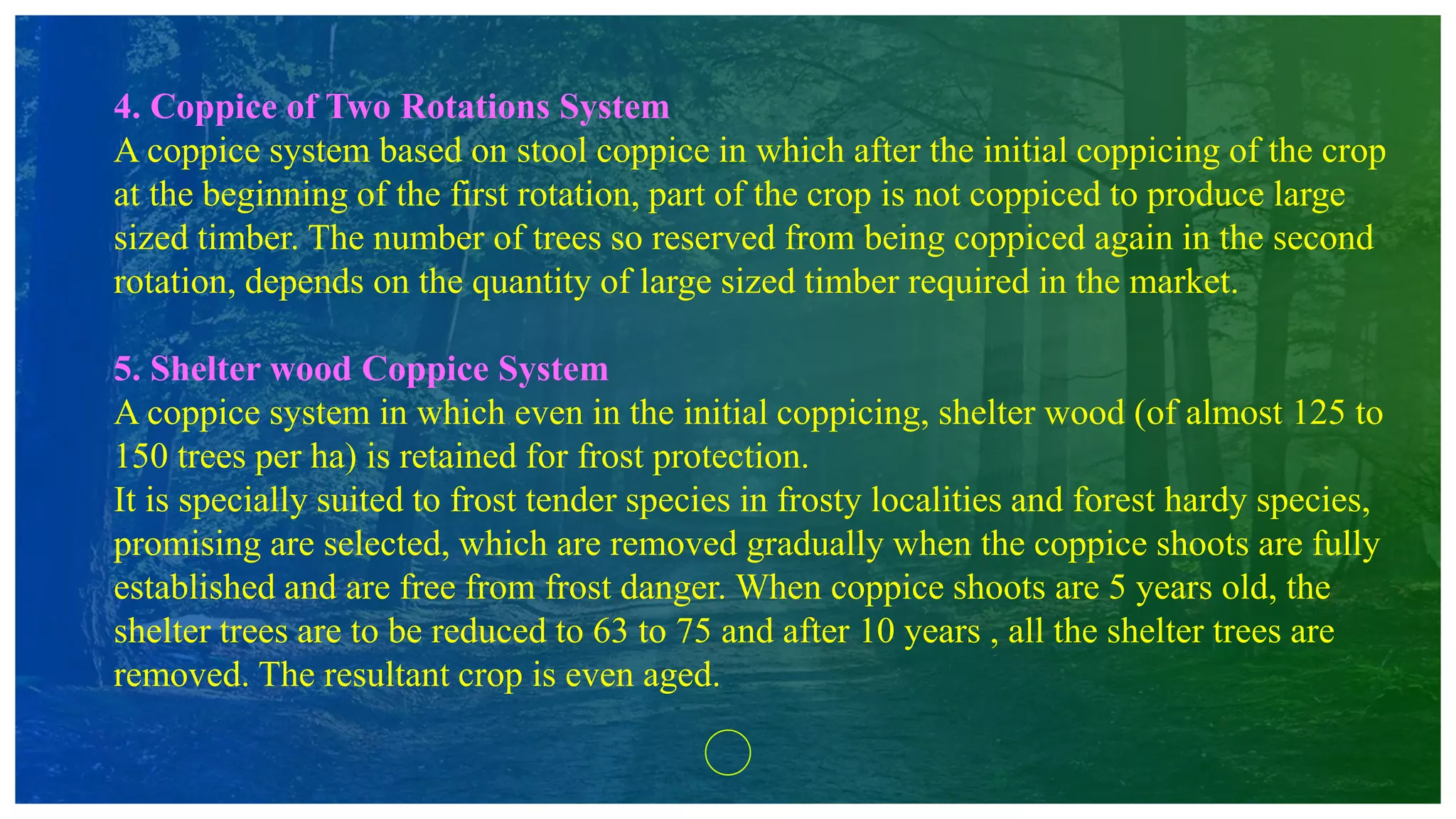 4. Coppice of Two Rotations System
A coppice system based on stool coppice in which after the initial coppicing of the crop
at the beginning of the first rotation, part of the crop is not coppiced to produce large
sized timber. The number of trees so reserved from being coppiced again in the second
rotation, depends on the quantity of large sized timber required in the market.
5. Shelter wood Coppice System
A coppice system in which even in the initial coppicing, shelter wood (of almost 125 to
150 trees per ha) is retained for frost protection.
It is specially suited to frost tender species in frosty localities and forest hardy species,
promising are selected, which are removed gradually when the coppice shoots are fully
established and are free from frost danger. When coppice shoots are 5 years old, the
shelter trees are to be reduced to 63 to 75 and after 10 years , all the shelter trees are
removed. The resultant crop is even aged.
 