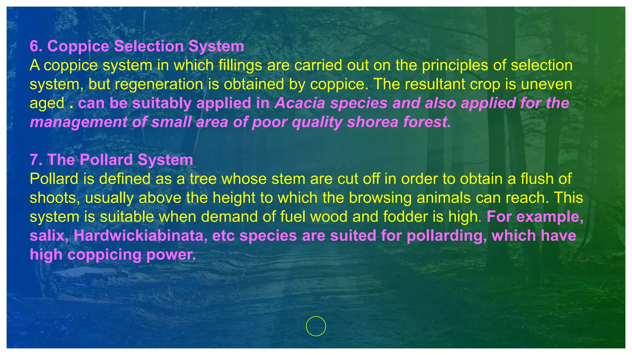 6. Coppice Selection System
A coppice system in which fillings are carried out on the principles of selection
system, but regeneration is obtained by coppice. The resultant crop is uneven
aged . can be suitably applied in Acacia species and also applied for the
management of small area of poor quality shorea forest.
7. The Pollard System
Pollard is defined as a tree whose stem are cut off in order to obtain a flush of
shoots, usually above the height to which the browsing animals can reach. This
system is suitable when demand of fuel wood and fodder is high. For example,
salix, Hardwickiabinata, etc species are suited for pollarding, which have
high coppicing power.
 