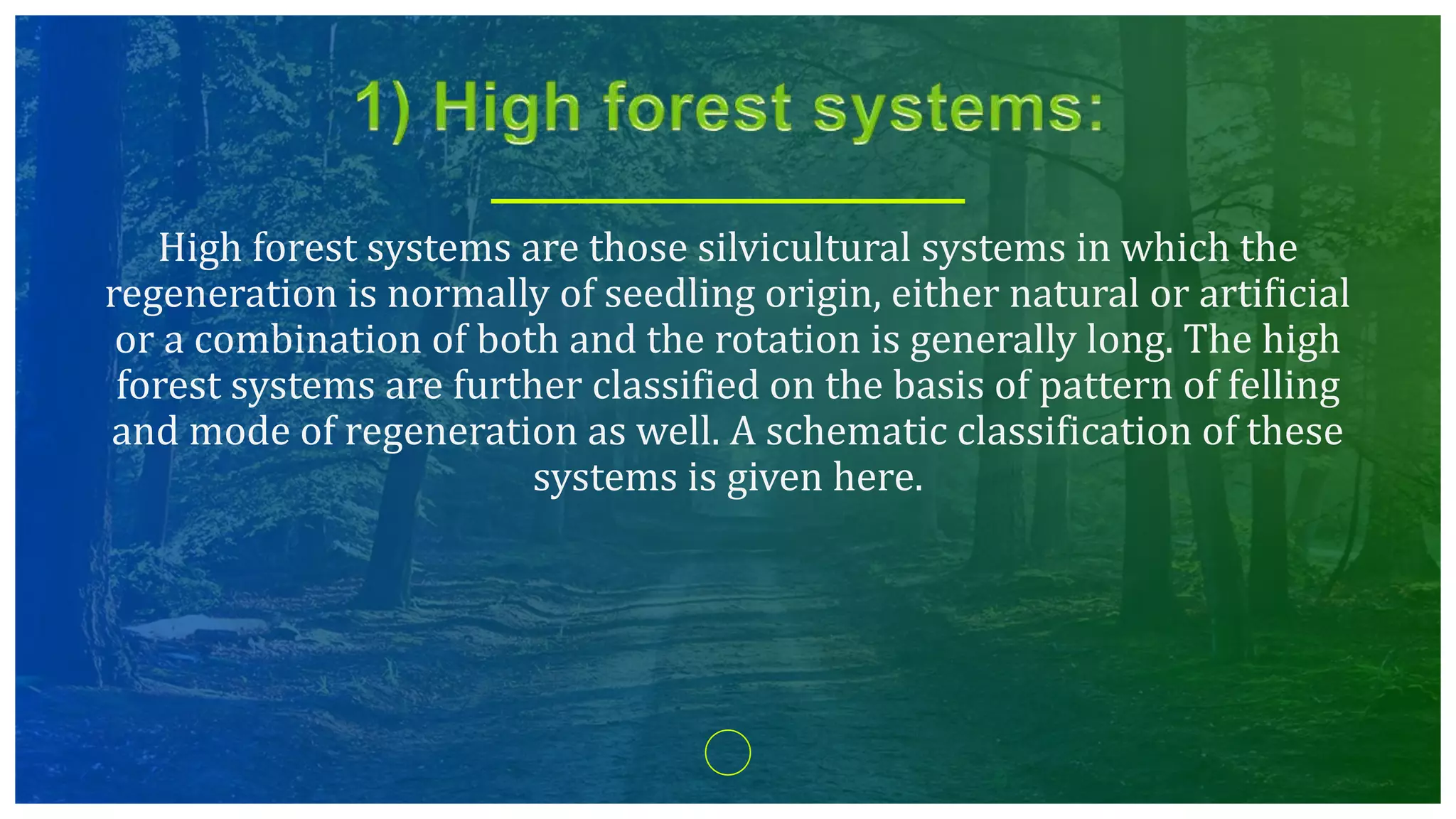 High forest systems are those silvicultural systems in which the
regeneration is normally of seedling origin, either natural or artificial
or a combination of both and the rotation is generally long. The high
forest systems are further classified on the basis of pattern of felling
and mode of regeneration as well. A schematic classification of these
systems is given here.
 