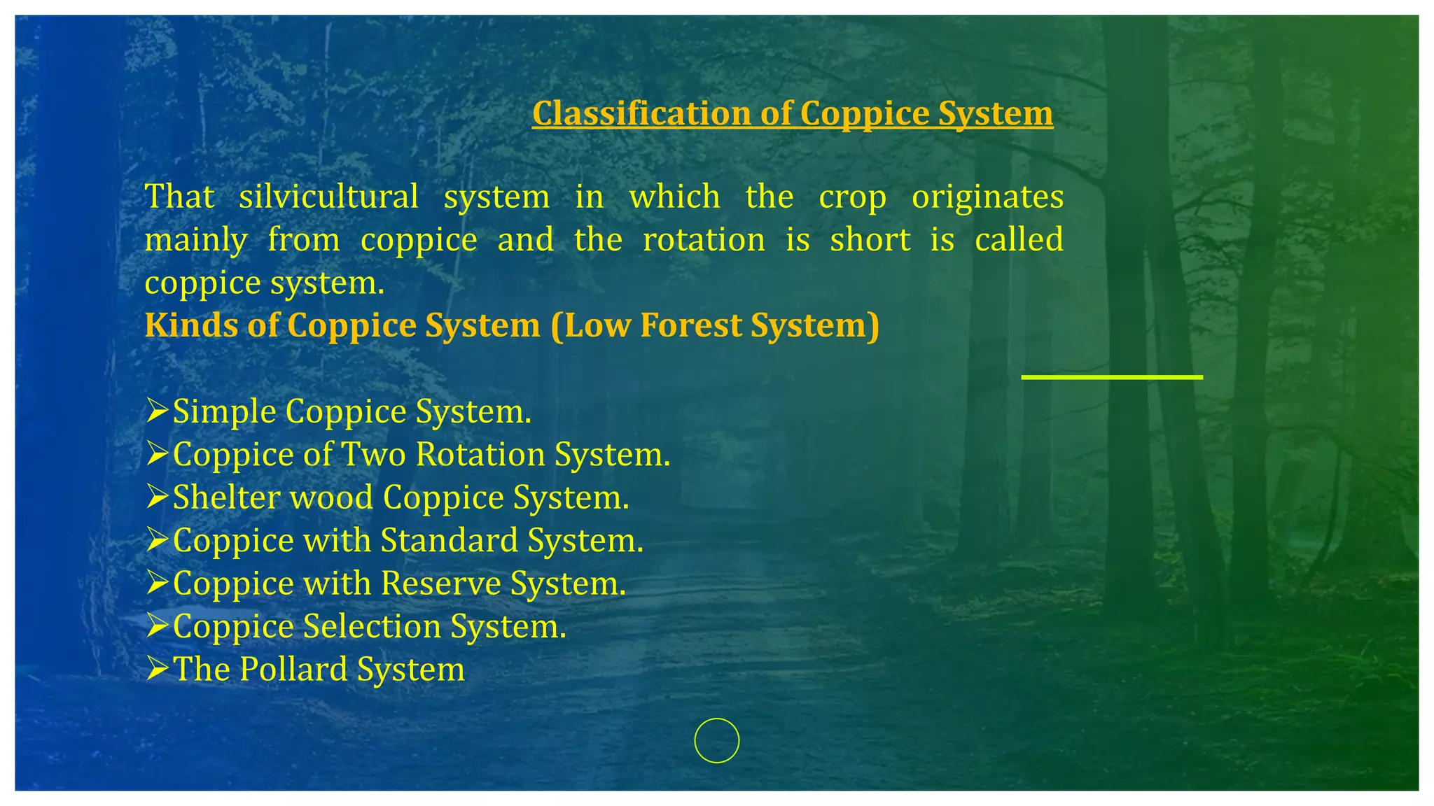Classification of Coppice System
That silvicultural system in which the crop originates
mainly from coppice and the rotation is short is called
coppice system.
Kinds of Coppice System (Low Forest System)
Simple Coppice System.
Coppice of Two Rotation System.
Shelter wood Coppice System.
Coppice with Standard System.
Coppice with Reserve System.
Coppice Selection System.
The Pollard System
 