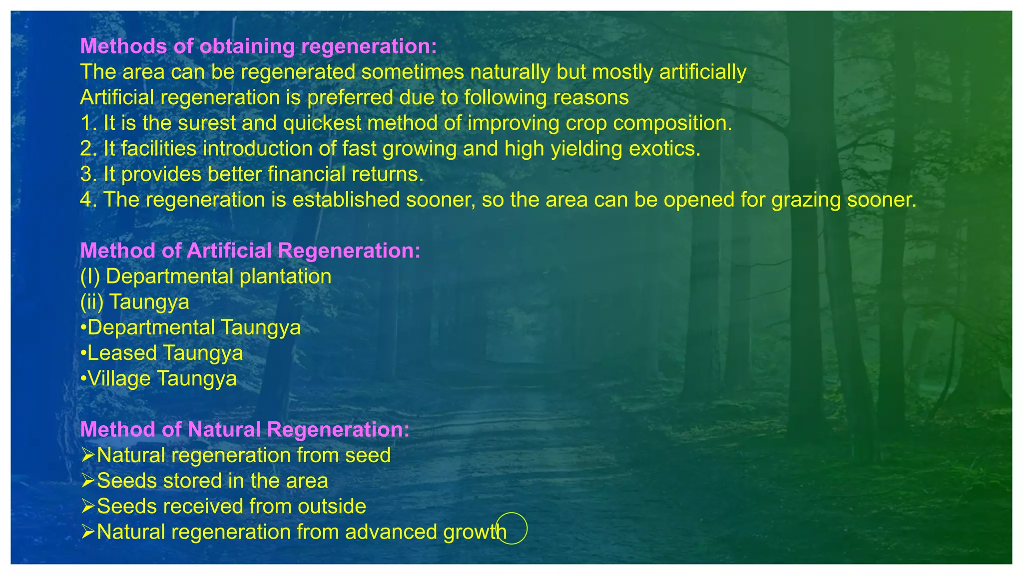 Methods of obtaining regeneration:
The area can be regenerated sometimes naturally but mostly artificially
Artificial regeneration is preferred due to following reasons
1. It is the surest and quickest method of improving crop composition.
2. It facilities introduction of fast growing and high yielding exotics.
3. It provides better financial returns.
4. The regeneration is established sooner, so the area can be opened for grazing sooner.
Method of Artificial Regeneration:
(I) Departmental plantation
(ii) Taungya
•Departmental Taungya
•Leased Taungya
•Village Taungya
Method of Natural Regeneration:
Natural regeneration from seed
Seeds stored in the area
Seeds received from outside
Natural regeneration from advanced growth
 