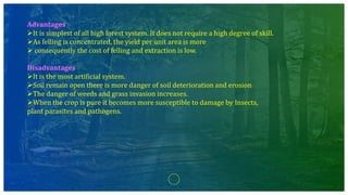 Advantages
It is simplest of all high forest system. It does not require a high degree of skill.
As felling is concentrated, the yield per unit area is more
 consequently the cost of felling and extraction is low.
Disadvantages
It is the most artificial system.
Soil remain open there is more danger of soil deterioration and erosion
The danger of weeds and grass invasion increases.
When the crop is pure it becomes more susceptible to damage by Insects,
plant parasites and pathogens.
 