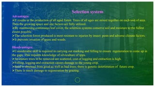 Selection system
Advantages:
It results in the production of all aged forest. Trees of all ages are mixed together on each unit of area.
Then the growing space and site factors are fully utilized.
By maintaining continuous leaf cover, the selection systems conserve soil and moisture to the fullest
extent possible.
The selection forest produced is most resistant to injuries by insect pests and adverse climate factors.
It prevents invasion of grass and weeds.
Disadvantages:
Considerable skill is required in carrying out marking and felling to ensure regeneration to come up in
the gaps. This requires knowledge of silviculture of spps.
As mature trees to be removed are scattered, cost of logging and extraction is high.
Felling, logging and extraction causes damage to the young crop.
Seed is obtained from good as well as bad trees; there is genetic deterioration of future crop.
There is much damage to regeneration by grazing.
 