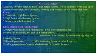 Accessory System
Accessory systems refer to those high forest systems which originate from even-aged
systems by modification of technique, resulting in an irregular or two storied high forest.
Kinds:
1. Two-storied High Forest System
2. High Forest with Reserves System
3. Improvement Felling System
1.Two-storied High Forest System
A system which results in the formation of a two-storied forest having
two strata in the canopy, but each of different species. For instance, deodar in the top canopy
and Quercusin the lower storey, etc. sometimes, it is obtained by under-planting with the
following objects:
(I )For soil protection. (II ) For increasing the no. of valuable species
(III ) For propagation of species which can not be raised in the open
 
