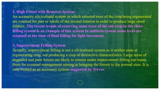2. High Forest with Reserves System
An accessory silvicultural system in which selected trees of the crop being regenerated
are retained for part or whole of the second rotation in order to produce large sized
timbers .The recent trends of reserving some trees of the old crop in the clear-
felling system is an example of this system In uniform system some trees are
retained at the time of final felling for light increment.
3. Improvement Felling System
Actually, improvement felling is not a silvicultural system as it neither aims at
regenerating crop, not producing a crop of distinctive characteristics. Large areas of
degraded and poor forests are likely to remain under improvement felling top repair
them for eventual management aiming at bringing the forests to the normal state. It is
only treated as an accessory system suggested by Trevor.
 