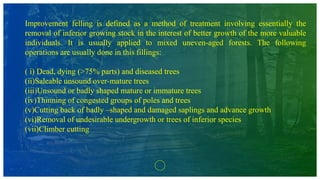Improvement felling is defined as a method of treatment involving essentially the
removal of inferior growing stock in the interest of better growth of the more valuable
individuals. It is usually applied to mixed uneven-aged forests. The following
operations are usually done in this fillings:
( i) Dead, dying (>75% parts) and diseased trees
(ii)Saleable unsound over-mature trees
(iii)Unsound or badly shaped mature or immature trees
(iv)Thinning of congested groups of poles and trees
(v)Cutting back of badly –shaped and damaged saplings and advance growth
(vi)Removal of undesirable undergrowth or trees of inferior species
(vii)Climber cutting
 