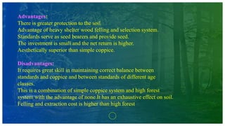 Advantages:
There is greater protection to the soil.
Advantage of heavy shelter wood felling and selection system.
Standards serve as seed bearers and provide seed.
The investment is small and the net return is higher.
Aesthetically superior than simple coppice.
Disadvantages:
It requires great skill in maintaining correct balance between
standards and coppice and between standards of different age
classes.
This is a combination of simple coppice system and high forest
system with the advantage of none.It has an exhaustive effect on soil.
Felling and extraction cost is higher than high forest
 