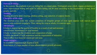 Pattern of felling:
In this system, the emphasis is not on felling but on conservation. Distinguish areas which, require protection or
some improvement felling and areas in which felling can be done according to the requirement of crop, local
people, and site..
Tending:
Tending should be done-clearing, climber cutting, and reduction of coppice shoots.
Character of the crop
The resultant crop under this system comprises of irregular groups of even aged coppice with uneven aged
reserve crop scattered irregularly. Thus, taking the crop as whole, it is uneven aged.
Advantages:
It helps in improving the quality of locality as a result of soil and moisture
conservation, maintenance of crop mixture.
It helps in improving the condition and composition of crop.
It fulfills the needs of local population and the requirement of industries.
Thus it offers best financial returns per unit area.
Disadvantages:
Its execution requires a high degree of skill.
Reservation of a large number of trees affects coppice growth adversely
 