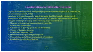 Considerations for Silviculture Systems
A good silvicultural system is a long-term program of treatment designed to fit a specific set
of circumstances (Smith, 1962).
A rational silvicultural system for a particular stand should fit logically into the overall
management plan for the forest of which the stand is a part and represent the best possible
amalgam of attempts to satisfy all the following major considerations:
1. Harmony with goals and characteristics of ownership
2. Provision for regeneration
3. Efficient use of growing space and site productivity
4. Control of damaging agencies
5. Provision for sustained yield
6. Optimum use of capital and growing stock
7. Concentration and efficient arrangements of operations
8. Resolution of conflicting objectives
 