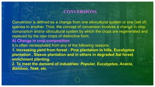 CONVERSIONS
Conversion is defined as a change from one silvicultural system or one (set of)
species to another. Thus, the concept of conversion involves a change in crop
composition and/or silvicultural system by which the crops are regenerated and
replaced by the new crops of distinctive form.
A) Change in crop composition
It is often necessitated from any of the following reasons.
1. Increasing yield from forest : Pine plantation in hills, Eucalyptus
plantation , Sissoo plantation and in others in degraded Sal forest
enrichment planting.
2. To meet the demand of industries: Popular, Eucalyptus, Acacia,
Bamboo, Teak, etc.
 