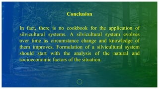 Conclusion
In fact, there is no cookbook for the application of
silvicultural systems. A silvicultural system evolves
over time as circumstance change and knowledge of
them improves. Formulation of a silvicultural system
should start with the analysis of the natural and
socioeconomic factors of the situation.
 