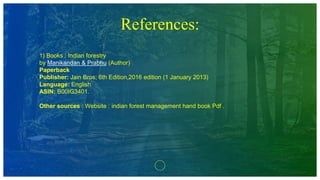References:
1) Books : Indian forestry
by Manikandan & Prabhu (Author)
Paperback
Publisher: Jain Bros; 6th Edition,2016 edition (1 January 2013)
Language: English
ASIN: B00IG3401.
Other sources : Website : indian forest management hand book Pdf .
 