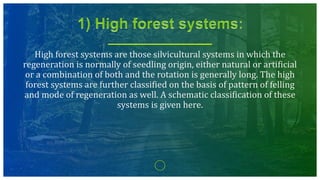 High forest systems are those silvicultural systems in which the
regeneration is normally of seedling origin, either natural or artificial
or a combination of both and the rotation is generally long. The high
forest systems are further classified on the basis of pattern of felling
and mode of regeneration as well. A schematic classification of these
systems is given here.
 
