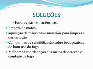 SOLUÇÕES
 Para evitar os incêndios:
 limpeza de matos
 aquisição de máquinas e materiais para limpeza e
desmatação
 Campanhas de sensibilização sobre boas práticas
de bom uso do fogo
 Melhorar a coordenação dos meios de deteção e
combate de fogo
 