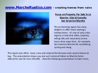 www.MarcheRustico.com - creating homes from ruins
Focus on Property For Sale In Le
Marche Silvi di Serralta
San Severino Marche
This enchanting region has many
delights to offer those seeking a
holiday home. It’s one of only a few
regions in Italy that offers, beaches,
rolling hills and mountains at one
hours drive away from , for example,
San Severino Marche for sunbathing,
cycling and skiing
The region also offers many ruins and restored farmhouses and country homes to
buy. This presentation shows you one such restored Italian Le Marche home
offered for sale for Euro 295,000. View the following presentation to learn more,
 