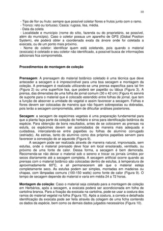 10
- Tipo de flor ou fruto: sempre que possível coletar flores e frutos junto com o ramo.
- Tronco: reto ou tortuoso; Casca: rugosa, lisa, média.
- Data da coleta
- Localidade e município (nome do sítio, fazenda ou do proprietário, se possível,
além do município). Caso o coletor possua um aparelho de GPS (Global Position
System), ele poderá obter a coordenada exata da árvore onde foi coletada a
exsicata, ou de um ponto mais próximo.
- Nome do coletor: identificar quem está coletando, pois quando o material
(exsicata) é coletado e seu coletor não identificado, a possível busca de informações
adicionais fica comprometida.
Procedimentos de montagem de coleção
Prensagem: A prensagem do material botânico coletado é uma técnica que deve
anteceder a secagem e é imprescindível para uma boa secagem e montagem da
coleção. A prensagem é realizada utilizando-se uma prensa específica para tal fim
(Figura 2) ou uma superfície lisa, que poderá ser papelão ou tábua (Figura 3). A
prensa, das dimensões de uma folha de jornal comum (30 x 42 cm) (Figura 4) servirá
de suporte para o material que é colocado estendido entre folhas de jornal, que tem
a função de absorver a umidade do vegetal e assim favorecer a secagem. Folhas e
flores devem ser colocadas de maneira que não fiquem sobrepostas ou dobradas,
pois terão a secagem comprometida, além de dificultar análises posteriores.
Secagem: a secagem de espécimes vegetais é uma preparação fundamental para
que a planta faça parte da coleção do herbário e sirva para identificação botânica da
espécie. Para obtenção de bons resultados, antes de se colocarem as prensas na
estufa, os espécimes devem ser acomodados de maneira mais adequada e
cuidadosa, intercalando-se entre papelões ou folhas de alumínio corrugado
(estriado). As estrias, tanto do alumínio como dos próprios papelões servem para
favorecer a convecção do ar aquecido (Figura 9).
A secagem pode ser realizada através de maneira natural, improvisada, sem
estufas, onde o material prensado deve ficar em local ensolarado, ventilado, ou
próximo de uma fonte de calor. Dessa forma, a secagem é bem demorada.
Recomenda-se não deixar o material sob o sereno e trocar os jornais úmidos por
secos diariamente até a secagem completa. A secagem artificial ocorre quando as
prensas com o material botânico são colocadas dentro de estufas, à temperatura de
aproximadamente 60o
C, e ali permanecerem até que o material esteja
completamente seco. As estufas podem ser simples, montadas em madeiras ou
chapas, com lâmpadas comuns (100-150 watts) como fonte de calor (Figura 9). O
tempo de secagem depende do material e varia em média 24 a 72 horas.
Montagem da coleção: Caso o material seja coletado para a montagem de coleção
em Herbários, após a secagem, a exsicata poderá ser acondicionada em folha de
cartolina branca. Para a fixação da exsicata na cartolina, pode-se usar a costura dos
ramos do material vegetal na folha (Figura 10). Após a costura, a correta e detalhada
identificação da exsicata pode ser feita através da colagem de uma ficha contendo
os dados da espécie, bem como os demais dados julgados necessários (Figura 10).
 
