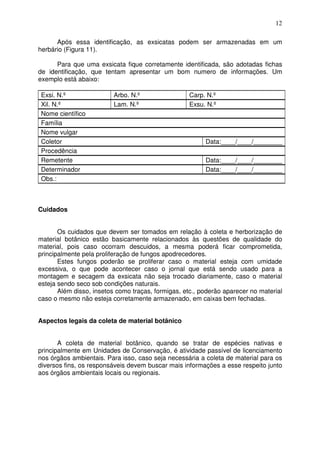 12
Após essa identificação, as exsicatas podem ser armazenadas em um
herbário (Figura 11).
Para que uma exsicata fique corretamente identificada, são adotadas fichas
de identificação, que tentam apresentar um bom numero de informações. Um
exemplo está abaixo:
Exsi. N.º Arbo. N.º Carp. N.º
Xil. N.º Lam. N.º Exsu. N.º
Nome científico
Família
Nome vulgar
Coletor Data:____/____/________
Procedência
Remetente Data:____/____/________
Determinador Data:____/____/________
Obs.:
Cuidados
Os cuidados que devem ser tomados em relação à coleta e herborização de
material botânico estão basicamente relacionados às questões de qualidade do
material, pois caso ocorram descuidos, a mesma poderá ficar comprometida,
principalmente pela proliferação de fungos apodrecedores.
Estes fungos poderão se proliferar caso o material esteja com umidade
excessiva, o que pode acontecer caso o jornal que está sendo usado para a
montagem e secagem da exsicata não seja trocado diariamente, caso o material
esteja sendo seco sob condições naturais.
Além disso, insetos como traças, formigas, etc., poderão aparecer no material
caso o mesmo não esteja corretamente armazenado, em caixas bem fechadas.
Aspectos legais da coleta de material botânico
A coleta de material botânico, quando se tratar de espécies nativas e
principalmente em Unidades de Conservação, é atividade passível de licenciamento
nos órgãos ambientais. Para isso, caso seja necessária a coleta de material para os
diversos fins, os responsáveis devem buscar mais informações a esse respeito junto
aos órgãos ambientais locais ou regionais.
 