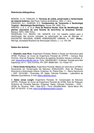 13
Referências bibliográficas
BONONI, V.L.R.; FIDALGO, O. Técnicas de coleta, preservação e herborização
de material botânico. São Paulo: Instituto de Botânica, 1984, v.1, 62 p.
PINHEIRO, A.L.; ALMEIDA, E.C. Fundamentos de Taxonomia e Dendrologia
Tropical – Metodologia Dendrológica. Viçosa: SIF, 2000. 72 p.
RIBEIRO, J. E. L. S. et al. Flora da Reserva Ducke: Guia de identificação das
plantas vasculares de uma floresta de terra-firma na Amazônia Central.
Manaus: INPA, 1999. 816 p.
RODERJAN, C.V.; BENTO, I.M.; NAGATA, C.K. Um trabalho prático para a
identificação das árvores utilizadas na arborização de ruas de Maringá. In:
ENCONTRO NACIONAL SOBRE ARBORIZAÇÃO URBANA, II. 1987. Anais...
Maringá, Sociedade Brasileira de Arborização Urbana, v. 1, p. 124-128.
Dados dos Autores
1. Eleandro José Brun, Engenheiro Florestal, Mestre e Doutor em Silvicultura pela
UFSM. Professor do Curso de Engenharia Florestal da UTFPR – Campus Dois
Vizinhos. Área de Pesquisa: Silvicultura de espécies florestais nativas e exóticas. E-
mail: eleandrobrun@utfpr.edu.br. Fone: (46)3536-8917. Endereço: Estrada para Boa
Esperança, km 4 – Dois Vizinhos, PR. CEP: 85660-000 – Cx. Postal 157.
2. Flávia Gizele König Brun, Engenheira Florestal, Mestre em Silvicultura (UFSM) e
Doutoranda em Conservação da Natureza (ESALQ/USP). Área de Pesquisa:
Silvicultura e Arborização Urbana. Endereço: Av. Pádua Dias, 11 – Bairro Agronomia
– CEP: 13418-900 – Piracicaba, SP. Depto. Ciências Florestais – Laboratório de
Métodos Quantitativos. E-mail: fgkbrun@esalq.usp.br.
3. Solon Jonas Longhi, Engenheiro Florestal, Dr. Conservação da Natureza
(UFPR). Professor do Curso de Engenharia Florestal da UFSM. Área de Pesquisa:
Dinâmica de Florestas Naturais. Endereço: Depto. Ciências Florestais – CCR –
UFSM. Av. Roraima, 1000 – Sala 5270 – Fone: (55)3220-8444 - Santa Maria, RS.
CEP: 97105-970 - E-mail: solon.longhi@pesquisador.cnpq.br.
 