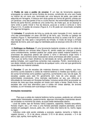 7
4) Podão de vara e podão de encaixe: É um tipo de ferramenta especial,
empregada na coleta de ramos floridos de árvores, constituído de uma vara fixada
no interior de um cano oco, terminado por uma tesoura de poda, que pode ser
adquirida em ferragens. A tesoura tem duas partes em forma de gancho, presas por
um parafuso: uma das partes é fixa e a outra flexível. Na extremidade desprovida de
lâmina da parte flexível, prende-se uma corda fina, de modo que, ao se alcançar o
ramo entre a parte móvel e fixa da tesoura, puxa-se a corda e corta-se o ramo
(Figura 6 C). O podão de encaixe (Figura 6, A e B) pode ser encontrado completo
em algumas ferragens.
5) Linhadas: É constituído de linha ou corda de nylon trançada (3 mm), tendo em
uma das extremidades um peso (50-300 g) de ferro, aço, chumbo ou pedaço de
madeira (Figura 7). Normalmente o comprimento da linha ou corda é de 50 m, para
não escapar da mão após o lançamento da linhada. O modo de lançar a linhada
depende de treino, pois com alguma habilidade pode-se alcançar entre 25 e 30 m de
altura.
6) Estilingue ou Bodoque: É uma ferramenta bastante simples e útil na coleta de
material botânico em árvores altas (Figura 8), sendo usado por crianças e jovens
como entretenimento, também poderá ser usado para coletar material botânico. O
arremesso de pequenas pedras até acertar o ramo e derruba-lo exige treino e
habilidade, caso contrário serão necessários vários arremessos até obter sucesso.
Para que se tenha maior eficiência na derrubada de ramos, geralmente se usam
pedras britadas, com superfícies cortantes mais expostas. Porém, recomenda-se o
uso deste método somente na ausência de qualquer outro, uma vez que geralmente
causa danos ao material coletado.
7) Escadas: O uso de escadas (de materiais diversos como madeira, aço inox,
alumínio) auxilia bastante a coleta de material botânico à medida que facilita o uso
de outras ferramentas como podões e ganchos, aumentando o seu raio de ação. As
escadas usadas para este fim geralmente tem mais de uma secção, com
extremidades encaixáveis. Uma restrição significativa ao seu uso refere-se à
dificuldade do manuseio em florestas fechadas, inclusive sendo difícil se proceder ao
encaixe de mais que duas secções em locais com cipós e lianas. Desta forma, as
escadas são uma boa alternativa para a coleta em áreas abertas, de árvores
isoladas, ou em florestas sem sub-bosque muito denso.
Anotações necessárias
Para que a coleta de material botânico tenha sucesso, podendo ser utilmente
usada pelos interessados, posteriormente, algumas informações importantes devem
ser anotadas no momento da coleta, as quais estão destacadas abaixo:
- Local de coleta: tipo de floresta nativa (capoeira, capoeirão, floresta secundária,
floresta virgem, etc.), em meio a uma floresta plantada (espécie plantada), árvore
isolada em pastagem, lavoura, pátio, etc.; em mata ciliar (beira de rio, riacho, lagoa
ou lago);
- Indivíduo onde está sendo coletada a exsicata: espécie, tamanho e hábito do
vegetal (árvore: > 15 m de altura; arbusto: 5-15 m de altura; arvoreta: < 5 m de
altura; cipó, epífita, hemi-epífita, etc.).
 