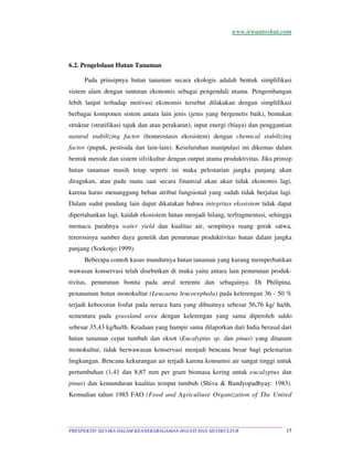 www.irwantoshut.com 
6.2. Pengelolaan Hutan Tanaman 
Pada prinsipnya hutan tanaman secara ekologis adalah bentuk simplifikasi 
sistem alam dengan tuntutan ekonomis sebagai pengendali utama. Pengembangan 
lebih lanjut terhadap motivasi ekonomis tersebut dilakukan dengan simplifikasi 
berbagai komponen sistem antara lain jenis (jenis yang bergenetis baik), bentukan 
struktur (stratifikasi tajuk dan atau perakaran), input energi (biaya) dan penggantian 
natural stabilizing factor (homeostasis ekosistem) dengan chemical stabilizing 
factor (pupuk, pestisida dan lain-lain). Keseluruhan manipulasi ini dikemas dalam 
bentuk metode dan sistem silvikultur dengan output utama produktivitas. Jika prinsip 
hutan tanaman masih tetap seperti ini maka pelestarian jangka panjang akan 
diragukan, atau pada suatu saat secara finansial akan akan tidak ekonomis lagi, 
karena harus menanggung beban atribut fungsional yang sudah tidak berjalan lagi. 
Dalam sudut pandang lain dapat dikatakan bahwa integritas ekosistem tidak dapat 
dipertahankan lagi, kaidah ekosistem hutan menjadi hilang, terfragmentasi, sehingga 
memacu parahnya water yield dan kualitas air, sempitnya ruang gerak satwa, 
tererosinya sumber daya genetik dan penurunan produktivitas hutan dalam jangka 
panjang (Soekotjo:1999). 
Beberapa contoh kasus mundurnya hutan tanaman yang kurang memperhatikan 
wawasan konservasi telah disebutkan di muka yaitu antara lain penurunan produk-tivitas, 
penurunan bonita pada areal tertentu dan sebagainya. Di Philipina, 
penanaman hutan monokultur (Leucaena leucocephala) pada kelerengan 36 - 50 % 
terjadi kebocoran fosfat pada neraca hara yang dibuatnya sebesar 56,76 kg/ ha/th, 
sementara pada grassland area dengan kelerengan yang sama diperoleh saldo 
sebesar 35,43 kg/ha/th. Keadaan yang hampir sama dilaporkan dari India berasal dari 
hutan tanaman cepat tumbuh dan eksot (Eucalyptus sp. dan pinus) yang ditanam 
monokultur, tidak berwawasan konservasi menjadi bencana besar bagi pelestarian 
lingkungan. Bencana kekurangan air terjadi karena konsumsi air sangat tinggi untuk 
pertumbuhan (1,41 dan 8,87 mm per gram biomasa kering untuk eucalyptus dan 
pinus) dan kemunduran kualitas tempat tumbuh (Shiva  Bandyopadhyay: 1983). 
Kemudian tahun 1985 FAO (Food and Agriculture Organization of The United 
PRESPEKTIF SILVIKA DALAM KEANEKARAGAMAN HAYATI DAN SILVIKULTUR 15 
 