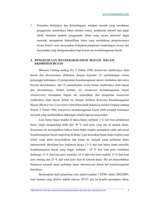 www.irwantoshut.com 
 Formulasi Kebijakan dan Kelembagaan, meliputi metode yang membatasi 
penggunaan sumberdaya lahan melalui zonasi, pemberian insentif dan pajak 
untuk menekan praktek penggunaan lahan yang secara potensial dapat 
merusak; mengaturan kepemilikan lahan yang mendukung pengurusannya 
secara lestari; serta menetapkan kebijakan pengaturan kepentingan swasta dan 
masyarakat yang menguntungkan bagi konservasi keanekaragaman hayati. 
3. PENGELOLAAN KEANEKARAGAMAN HAYATI DALAM 
EKOSISTEM HUTAN 
Menurut Undang-undang No. 5 Tahun 1990, konservasi sumberdaya alam 
hayati dan ekosistemnya dilakukan dengan kegiatan: (1) perlindungan sistem 
penyangga kehidupan; (2) pengawetan keanekaragaman spesies tumbuhan dan satwa 
beserta ekosistemnya; dan (3) pemanfaatan secara lestari sumberdaya alam hayati 
dan ekosistemnya. Dalam konteks ini, konservasi keanekaragaman hayati 
(biodiversity) merupakan bagian tak terpisahkan dari pengertian konservasi 
sumberdaya alam hayati. Selain itu, dengan ratifikasi Konvensi Keanekaragaman 
Hayati (Biodiversity Convention) oleh Pemerintah Indonesia melalui Undang-undang 
Nomor 5 Tahun 1994, konservasi keanekaragaman hayati telah menjadi komitmen 
nasional yang membutuhkan dukungan seluruh lapisan masyarakat. 
Luas hutan hujan tropika di dunia hanya meliputi 7 % dari luas permukaan 
bumi, tetapi mengandung lebih dari 50 % total jenis yang ada di seluruh dunia. 
Kenyataan ini menunjukkan bahwa hutan hujan tropika merupakan salah satu pusat 
keanekaragaman hayati terpenting di dunia. Laju kerusakan hutan hujan tropika yang 
relatif cepat telah menyebabkan tipe hutan ini menjadi pusat perhatian dunia 
internasional. Meskipun luas Indonesia hanya 1.3 % dari luas bumi, tetapi memiliki 
keanekaragaman hayati yang tinggi, meliputi : 10 % dari total jenis tumbuhan 
berbunga, 12 % dari total jenis mamalia, 16 % dari total jenis reptilia, 17 % dari total 
jenis burung dan 25 % dari total jenis ikan di seluruh dunia. Hal ini menyebabkan 
Indonesia menjadi pusat perhatian dunia internasional dalam hal keanekaragaman 
hayatinya. 
Berdasarkan hasil penafsiran citra satelit Landsat 7 ETM+ tahun 2002/2003, 
total daratan yang ditafsir adalah sebesar 187,91 juta ha kondisi penutupan lahan, 
PRESPEKTIF SILVIKA DALAM KEANEKARAGAMAN HAYATI DAN SILVIKULTUR 5 
 