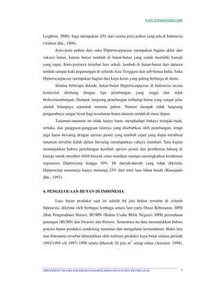 www.irwantoshut.com 
Leighton, 2000). Juga merupakan 10% dari semua jenis pohon yang ada di Indonesia 
(Ashton dkk., 1998). 
Jenis-jenis pohon dari suku Dipterocarpaceae merupakan bagian akhir dari 
suksesi hutan, karena hanya tumbuh di hutan-hutan yang sudah memiliki kanopi 
yang rapat. Jenis-jenisnya tersebar luas sekali, tumbuh di hutan-hutan dari dataran 
rendah sampai kaki pegunungan di seluruh Asia Tenggara dan sub-benua India. Suku 
Dipterocarpaceae merupakan bagian dari kayu keras yang paling berharga di dunia. 
Selama beberapa dekade, hutan-hutan Dipterocarpaceae di Indonesia secara 
komersial ditebang dengan laju penebangan yang tinggi dan tidak 
berkesinambungan. Dampak langsung penebangan terhadap hutan yang sangat jelas 
adalah hilangnya sejumlah tertentu pohon. Namun dampak tidak langsung 
pengaruhnya sangat besar bagi kesehatan hutan dataran rendah di masa depan. 
Tanaman-tanaman ini tidak hanya harus menghadapi bahaya terinjak-injak, 
terluka, dan gangguan-gangguan lainnya yang disebabkan oleh penebangan, tetapi 
juga harus bersaing dengan spesies pionir yang tumbuh cepat yang dapat membuat 
tanaman tersebut kalah dalam bersaing mendapatkan cahaya matahari. Satu kajian 
menunjukkan bahwa penebangan kembali spesies pionir dan pemberian lubang di 
kanopi untuk memberi lebih banyak sinar matahari mampu meningkatkan ketahanan 
regenerasi Dipterocarp hingga 30%. Di daerah-daerah yang tidak dikelola, 
Dipterocarp umumnya hanya menutup 25% dari total luas lahan basah (Kuusipalo 
dkk., 1997). 
4. PENGELOLAAN HUTAN DI INDONESIA 
Luas hutan produksi saat ini adalah 64 juta hektar tersebar di seluruh 
Indonesia, dikelola oleh berbagai lembaga antara lain yaitu Dinas Kehutanan, HPH 
(Hak Pengusahaan Hutan), BUMN (Badan Usaha Milik Negara), HPH perusahaan 
patungan (BUMN dan Swasta) dan Persero. Sementara itu data menunjukkan bahwa 
potensi hutan produksi cenderung menurun dan mengalami kemunduran. Bukti lain 
atas fenomena tersebut ditunjukkan oleh realisasi produksi kayu bulat selama periode 
1993/1994 s/d 1997/ 1998 selalu dibawah 20 juta m3 setiap tahun (Anonim: 1998). 
PRESPEKTIF SILVIKA DALAM KEANEKARAGAMAN HAYATI DAN SILVIKULTUR 7 
 