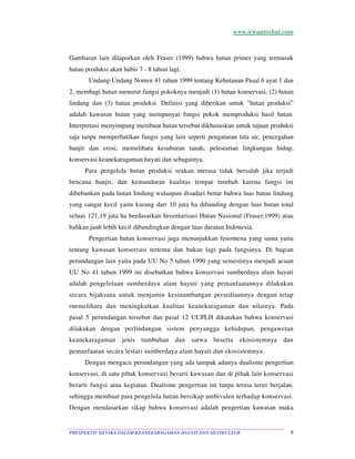 www.irwantoshut.com 
Gambaran lain dilaporkan oleh Fraser (1999) bahwa hutan primer yang termasuk 
hutan produksi akan habis 7 - 8 tahun lagi. 
Undang-Undang Nomor 41 tahun 1999 tentang Kehutanan Pasal 6 ayat 1 dan 
2, membagi hutan menurut fungsi pokoknya menjadi (1) hutan konservasi, (2) hutan 
lindung dan (3) hutan produksi. Definisi yang diberikan untuk ”hutan produksi” 
adalah kawasan hutan yang mempunyai fungsi pokok memproduksi hasil hutan. 
Interpretasi menyimpang membuat hutan tersebut dikhususkan untuk tujuan produksi 
saja tanpa memperhatikan fungsi yang lain seperti pengaturan tata air, pencegahan 
banjir dan erosi, memelihara kesuburan tanah, pelestarian lingkungan hidup, 
konservasi keanekaragaman hayati dan sebagainya. 
Para pengelola hutan produksi seakan merasa tidak bersalah jika terjadi 
bencana banjir, dan kemunduran kualitas tempat tumbuh karena fungsi ini 
dibebankan pada hutan lindung walaupun disadari benar bahwa luas hutan lindung 
yang sangat kecil yaitu kurang dari 10 juta ha dibanding dengan luas hutan total 
seluas 121,19 juta ha berdasarkan Inventarisasi Hutan Nasional (Fraser:1999) atau 
bahkan jauh lebih kecil dibandingkan dengan luas daratan Indonesia. 
Pengertian hutan konservasi juga menunjukkan fenomena yang sama yaitu 
tentang kawasan konservasi tertentu dan bukan lagi pada fungsinya. Di bagian 
perundangan lain yaitu pada UU No 5 tahun 1990 yang semestinya menjadi acuan 
UU No 41 tahun 1999 ini disebutkan bahwa konservasi sumberdaya alam hayati 
adalah pengelolaan sumberdaya alam hayati yang pemanfaatannya dilakukan 
secara bijaksana untuk menjamin kesinambungan persediaannya dengan tetap 
rnemelihara dan meningkatkan kualitas keanekaragaman dan nilainya. Pada 
pasal 5 perundangan tersebut dan pasal 12 UUPLH dikatakan bahwa konservasi 
dilakukan dengan perlindungan sistem penyangga kehidupan, pengawetan 
keanekaragaman jenis tumbuhan dan satwa beserta ekosistemnya dan 
pemanfaatan secara lestari sumberdaya alam hayati dan ekosistemnya. 
Dengan mengacu perundangan yang ada tampak adanya dualisme pengertian 
konservasi, di satu pihak konservasi berarti kawasan dan di pihak lain konservasi 
berarti fungsi atau kegiatan. Dualisme pengertian ini tanpa terasa terus berjalan, 
sehingga membuat para pengelola hutan bersikap ambivalen terhadap konservasi. 
Dengan mendasarkan sikap bahwa konservasi adalah pengertian kawasan maka 
PRESPEKTIF SILVIKA DALAM KEANEKARAGAMAN HAYATI DAN SILVIKULTUR 8 
 