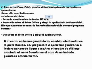 d) Para cerrar PowerPoint, puedes utilizar cualquiera de las siguientes
operaciones:
-Hacer clic en el botón cerrar
de la barra de título.
 - Pulsar la combinación de teclas ALT+F4.
-- Hacer clic sobre el Botón Office y elegir la opción Salir de PowerPoint.
Si lo que queremos es cerrar la Presentación actual sin cerrar el programa
haremos:

-- Clic sobre el Botón Office y elegir la opción Cerrar.

  Si al cerrar no hemos guardado los cambios efectuados en
  la presentación, nos preguntará si queremos guardarlos o
  incluso nos puede llegar a mostrar el cuadro de diálogo
  asociado al menú Guardar en el caso de no haberla
  guardado anteriormente.
 