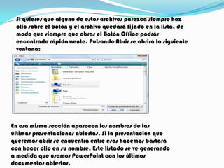 Si quieres que alguno de estos archivos parezca siempre haz
 clic sobre el botón y el archivo quedará fijado en la lista, de
 modo que siempre que abras el Botón Office podrás
 encontrarlo rápidamente. Pulsando Abrir se abrirá la siguiente
 ventana:




En esa misma sección aparecen los nombres de las
últimas presentaciones abiertas. Si la presentación que
queremos abrir se encuentra entre esas hacemos bastará
con hacer clic en su nombre. Este listado se ve generando
a medida que usamos PowerPoint con los últimos
documentos abiertos.
 