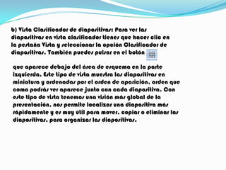b) Vista Clasificador de diapositivas: Para ver las
diapositivas en vista clasificador tienes que hacer clic en
la pestaña Vista y seleccionar la opción Clasificador de
diapositivas. También puedes pulsar en el botón

que aparece debajo del área de esquema en la parte
izquierda. Este tipo de vista muestra las diapositivas en
miniatura y ordenadas por el orden de aparición, orden que
como podrás ver aparece junto con cada diapositiva. Con
este tipo de vista tenemos una visión más global de la
presentación, nos permite localizar una diapositiva más
rápidamente y es muy útil para mover, copiar o eliminar las
diapositivas, para organizar las diapositivas.
 
