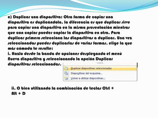 c) Duplicar una diapositiva: Otra forma de copiar una
diapositiva es duplicándola, la diferencia es que duplicar sirve
para copiar una diapositiva en la misma presentación mientras
que con copiar puedes copiar la diapositiva en otra. Para
duplicar primero selecciona las diapositivas a duplicar. Una vez
seleccionadas puedes duplicarlas de varias formas, elige la que
más cómoda te resulte:
i. Hazlo desde la banda de opciones desplegando el menú
Nueva diapositiva y seleccionando la opción Duplicar
diapositivas seleccionadas.




 ii. O bien utilizando la combinación de teclas Ctrl +
 Alt + D
 