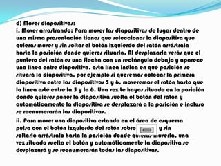 d) Mover diapositivas:
i. Mover arrastrando: Para mover las diapositivas de lugar dentro de
una misma presentación tienes que seleccionar la diapositiva que
quieras mover y sin soltar el botón izquierdo del ratón arrástrala
hasta la posición donde quieres situarla. Al desplazarla verás que el
puntero del ratón es una flecha con un rectángulo debajo y aparece
una línea entre diapositiva, esta línea indica en qué posición se
situará la diapositiva, por ejemplo si queremos colocar la primera
diapositiva entre las diapositivas 5 y 6, moveremos el ratón hasta que
la línea esté entre la 5 y la 6. Una vez te hayas situado en la posición
donde quieres poner la diapositiva suelta el botón del ratón y
automáticamente la diapositiva se desplazará a la posición e incluso
se reenumerarán las diapositivas.
ii. Para mover una diapositiva estando en el área de esquema
pulsa con el botón izquierdo del ratón sobre           y sin
soltarlo arrástralo hasta la posición donde quieras moverla, una
vez situado suelta el botón y automáticamente la diapositiva se
desplazará y se reenumerarán todas las diapositivas.
 