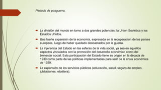 Período de posguerra,
 La división del mundo en torno a dos grandes potencias: la Unión Soviética y los
Estados Unidos.
 Una fuerte expansión de la economía, expresada en la recuperación de los países
europeos, luego de haber quedado desbastados por la guerra.
 La injerencia del Estado en las esferas de la vida social, ya sea en aquellos
aspectos vinculados con la promoción del desarrollo económico como del
bienestar social. Esta participación del Estado tiene su origen en la década de
1930 como parte de las políticas implementadas para salir de la crisis económica
de 1929.
 La expansión de los servicios públicos (educación, salud, seguro de empleo,
jubilaciones, etcétera).
 