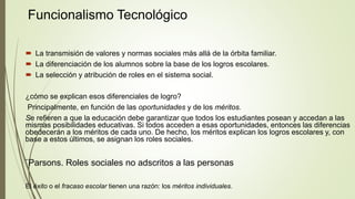 Funcionalismo Tecnológico
 La transmisión de valores y normas sociales más allá de la órbita familiar.
 La diferenciación de los alumnos sobre la base de los logros escolares.
 La selección y atribución de roles en el sistema social.
¿cómo se explican esos diferenciales de logro?
Principalmente, en función de las oportunidades y de los méritos.
Se refieren a que la educación debe garantizar que todos los estudiantes posean y accedan a las
mismas posibilidades educativas. Si todos acceden a esas oportunidades, entonces las diferencias
obedecerán a los méritos de cada uno. De hecho, los méritos explican los logros escolares y, con
base a estos últimos, se asignan los roles sociales.
¨Parsons. Roles sociales no adscritos a las personas
El éxito o el fracaso escolar tienen una razón: los méritos individuales.
 
