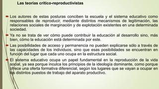 Las teorías crítico-reproductivistas
 Los autores de estas posturas conciben la escuela y el sistema educativo como
responsables de reproducir, mediante distintos mecanismos de legitimación, las
relaciones sociales de marginación y de explotación existentes en una determinada
sociedad.
 Ya no se trata de ver cómo puede contribuir la educación al desarrollo sino, más
bien, cómo la educación está determinada por este.
 Las posibilidades de acceso y permanencia no pueden explicarse sólo a través de
las capacidades de los individuos, sino que esas posibilidades se encuentran en
función del lugar que cada uno ocupa en la estructura social.
 El sistema educativo ocupa un papel fundamental en la reproducción de la vida
social, ya sea porque inculca los principios de la ideología dominante, como porque
ofrece una oferta formativa diferencial, según los lugares que se vayan a ocupar en
los distintos puestos de trabajo del aparato productivo.
 
