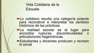 Vida Cotidiana de la
Escuela
La escuela para esta
teoría
Lo cotidiano resulta una categoría potente
para reconstruir e interpretar los sentidos
históricos de las prácticas.
La realidad escolar es el lugar para
encontrar rupturas, discontinuidades o
articulaciones hegemónicas.
Estudiantes y docentes producen y recrean
lo social
 
