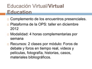 Educación Virtual/Virtual
Education
   Complemento de los encuentros presenciales.
   Plataforma de la OPS: taller en diciembre
    2012
   Modalidad: 4 horas complementarias por
    semana
   Recursos: 2 clases por módulo: Foros de
    debate y foros en tiempo real, videos y
    películas, fotografía, historias, casos,
    materiales bibliográficos.
 