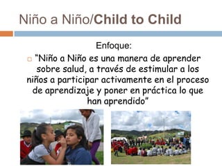 Niño a Niño/Child to Child
                   Enfoque:
  “Niño a Niño es una manera de aprender
    sobre salud, a través de estimular a los
 niños a participar activamente en el proceso
  de aprendizaje y poner en práctica lo que
                han aprendido”
 