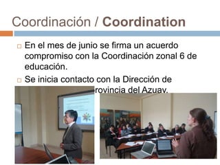 Coordinación / Coordination
   En el mes de junio se firma un acuerdo
    compromiso con la Coordinación zonal 6 de
    educación.
   Se inicia contacto con la Dirección de
    Educación de la provincia del Azuay.
 