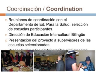 Coordinación / Coordination
 Reuniones de coordinación con el
Departamento de Ed. Para la Salud: selección
de escuelas participantes
 Dirección de Educación Intercultural Bilingüe
 Presentación del proyecto a supervisores de las
escuelas seleccionadas.
 Presentación a los profesores/as participantes
 
