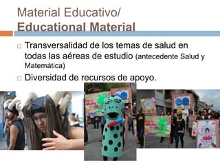 Material Educativo/
Educational Material
 Transversalidad de los temas de salud en
todas las aéreas de estudio (antecedente Salud y
Matemática)
 Diversidad de recursos de apoyo.
 