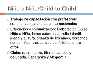  Trabajo de capacitación con profesores:
seminarios nacionales e internacionales
 Educación y comunicación: Elaboración Guías
Niño a Niño, libros sobre desarrollo infantil,
juego y cultura, crianza de los niños, derechos
de los niños, videos, audios, folletos, entre
otros.
 Clubs: radio, teatro, títeres, zancos y
batucada, Esperanza y Alegremia.
Niño a Niño/Child to Child
 