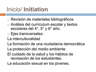 Inicio/ Initiation
 Revisión de materiales bibliográficos
 Análisis del currículum escolar y textos
escolares del 4°, 5° y 6° año.
 Ejes transversales:
La interculturalidad
La formación de una ciudadanía democrática
La protección del medio ambiente
El cuidado de la salud y los hábitos de
recreación de los estudiantes.
La educación sexual en los jóvenes.
 