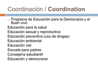 Coordinación / Coordination
 Programa de Educación para la Democracia y el
Buen vivir:
Educación para la salud
Educación sexual y reproductiva
Educación preventiva (uso de drogas)
Educación ambiental
Educación vial
Escuela para padres
Consejería estudiantil
Educación y democracia
 