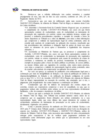 TRIBUNAL DE CONTAS DA UNIÃO TC 025.178/2013-0
10
56. Destaca-se que a referida deliberação tem caráter normativo e constitui
prejulgamento da tese, mas não do fato ou caso concreto, conforme art. 264, §3º, do
Regimento Interno do TCU.
57. Acrescente-se que, por meio de deliberação ainda mais recente (Acórdão
2649/2017-TCU-Plenário, de relatoria do Ministro Vital do Rêgo), os ministros desta Corte
de Contas decidiram:
‘9.8. determinar à Secretaria-Geral de Controle Externo (Segecex) que, ao promover
o cumprimento do Acórdão 1.435/2017-TCU-Plenário, nos casos em que forem
apresentados contrato de exclusividade, carta de exclusividade ou instrumento de
procuração não registrados em cartório, oriente suas unidades técnicas, sempre que
possível, a realizarem procedimentos expeditos, a exemplo de consulta a bases de
dados disponíveis ao Tribunal ou a sítios da internet, com vistas a obter informações
que comprovem a validade da representação legal do artista contratado, antes de
concluir pela ausência de comprovação na aplicação dos recursos, ressalvando que
tais procedimentos não substituem a obrigação legal do gestor de trazer aos autos
todos os elementos de prova aptos a demonstrar a regularidade das despesas
efetuadas; e
9.9. recomendar ao Ministério do Turismo que, ao promover o cumprimento do
Acórdão 1.435/2017-Plenário, nos casos em que forem apresentados contrato de
exclusividade, carta de exclusividade ou instrumento de procuração não registrados
em cartório, oriente os setores responsáveis pelo exame de prestações de contas de
convênios a realizarem, na medida do possível, levantamento de informações, a
exemplo de pesquisas junto a bases de dados públicas ou privadas, de acesso público,
ou mesmo obtidas junto aos signatários do convênio, entre outros meios possíveis,
com vistas a comprovar a validade da representação legal do artista contratado, antes
de concluir pela ausência de comprovação na aplicação dos recursos.’
58. No caso em apreço, as ausências de justificativa com embasamento legal para a
contratação por meio de inexigibilidade de licitação e da cópia da publicação do extrato da
dispensa/inexigibilidade de licitação e da ratificação da licitação configuram, de acordo
com os itens 9.2.1 e 9.2.2 do Acórdão 1435/2017-TCU-Plenário (de relatoria do Ministro
Vital do Rêgo), impropriedade na execução do convênio, não ensejando, por si sós, o
julgamento pela irregularidade das contas tampouco a condenação em débito.
59. Considerando que não há indícios de inexecução dos eventos objeto do
convênio, restaria aos responsáveis comprovar o nexo de causalidade, ou seja, que os
pagamentos tenham sido recebidos pelos artistas ou por seus representantes devidamente
habilitados, a fim de constatar a inexistência de débito.
60. Veja-se que após a prolação do Acórdão 2649/2017-TCU-Plenário, de relatoria
do Ministro Vital do Rêgo, este Tribunal tem aceitado inclusive outros meios de se
comprovar que os pagamentos foram efetuados aos artistas contratados ou a seus
representantes legais, ainda que estes últimos não sejam detentores de contrato de
exclusividade, portadores de instrumento de procuração ou de cartas de exclusividade,
devidamente registrados em cartório.
61. Como o presente processo foi analisado em 2014 pela Unidade Técnica e em
2015 pela 2ª Câmara deste Tribunal, quando o entendimento desta Corte era divergente do
exposto nos Acórdãos 1435/2017-TCU-Plenário e 2649/2017-TCU-Plenário, ambos de
relatoria do Ministro Vital do Rêgo, seria necessária uma reanálise de toda a documentação
entregue pelos responsáveis a fim de verificar quais pagamentos poderiam ser
considerados como efetivamente pagos aos artistas que se apresentaram ou aos seus
representantes legais.
Para verificar as assinaturas, acesse www.tcu.gov.br/autenticidade, informando o código 60015145.
 