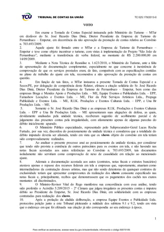 TRIBUNAL DE CONTAS DA UNIÃO TC 025.178/2013-0
1
VOTO
Em exame a Tomada de Contas Especial instaurada pelo Ministério do Turismo – MTur
em desfavor do Sr. José Ricardo Dias Diniz, Diretor Presidente da Empresa de Turismo de
Pernambuco – Empetur, em decorrência da não aprovação da prestação de contas relativa ao Convênio
n. 703.693/2009.
2. Aquele ajuste foi firmado entre o MTur e a Empresa de Turismo de Pernambuco –
Empetur e teve como objeto incentivar o turismo, com vistas à implementação do Projeto “São João de
Pernambuco”, mediante a transferência de verba federal, no montante de R$ 2.200.000,00 em
14/09/2009.
3. Mediante a Nota Técnica de Reanálise n. 1.623/2010, o Ministério do Turismo, ante a falta
de apresentação de documentação complementar, especialmente no que concerne à inexistência de
comprovação de que os serviços prestados eram, de fato, compatíveis com as especificações contidas
no plano de trabalho do ajuste em tela, recomendou a não aprovação da prestação de contas em
questão.
4. Em função de tais fatos, o MTur instaurou a presente Tomada de Contas Especial e a
Secex/PE, por delegação de competência deste Relator, efetuou a citação solidária do Sr. José Ricardo
Dias Diniz, Diretor Presidente da Empresa de Turismo de Pernambuco – Empetur, bem como das
empresas Braga e Mendes Apoio e Produções Ltda. – ME, Equipe Eventos e Publicidades Ltda. – EPP,
Famashow Locações e Eventos Ltda. – ME, Flor da Pele Serviços Artísticos Ltda., Propaga
Publicidade e Eventos Ltda. – ME, R.I.K. Produções e Eventos Culturais Ltda. – EPP, e Una Br
Produções Ltda. – ME.
5. Somente o Sr. José Ricardo Dias Diniz e as empresas R.I.K. Produções e Eventos Culturais
Ltda. – EPP e Una Br Produções Ltda. – ME apresentaram suas alegações de defesa, as quais,
devidamente analisadas pela unidade técnica, receberam sugestão de acolhimento parcial e de
julgamento das presentes contas pela irregularidade, com afastamento apenas de algumas parcelas do
débito inicialmente apurado.
6. O Ministério Público especializado, representado pelo Subprocurador-Geral Lucas Rocha
Furtado, por sua vez, discordou do posicionamento da unidade técnica e considerou que a totalidade do
débito imputado deveria ser afastada, tendo em vista que os shows objeto do convênio em tela teriam
sido comprovadamente realizados.
7. Ao analisar o presente processo anuí ao posicionamento da unidade técnica, por considerar
que tendo sido prevista a existência de outros patrocínios para os eventos em tela, e não havendo nas
notas fiscais acostadas aos autos referências ao Convênio n. 703.693/2009, tais documentos
isoladamente não serviriam como comprovação de nexo de causalidade em relação ao mencionado
ajuste.
8. Ademais a documentação acostada aos autos (contratos, notas fiscais e extratos bancários)
atestava apenas o repasse dos recursos federais em tela a empresas que, supostamente, atuariam como
intermediadoras da contratação desses artistas, mas que não sendo detentoras de quaisquer contratos de
exclusividade teriam que apresentar comprovantes da realização dos shows consoante especificado nas
notas fiscais e, principalmente, recibos que demonstrassem que os pagamentos dos cachês nos exatos
montantes alí discriminados.
9. O Ministro-Revisor Vital do Rego manifestou sua concordância com essa análise, tendo
sido proferido o Acórdão 5.209/2015 – 2ª Câmara que julgou irregulares as presentes contas e imputou
débito ao Presidente da Empetur, Sr. José Ricardo Dias Diniz, em solidariedade com as empresas
contratadas para realização dos shows.
10. Após a prolação da aludida deliberação, a empresa Equipe Eventos e Publicidade Ltda.
protocolou petição junto a este Tribunal pleiteando a nulidade dos subitens 9.1 e 9.2, tendo em vista
que o endereço em que foi efetuada sua citação já não correspondia ao seu endereço à época.
Para verificar as assinaturas, acesse www.tcu.gov.br/autenticidade, informando o código 60015149.
 